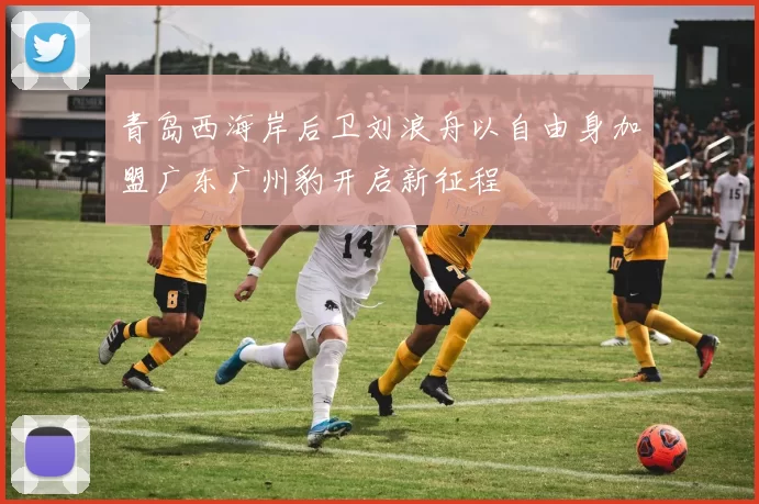 青岛西海岸后卫刘浪舟以自由身加盟广东广州豹开启新征程