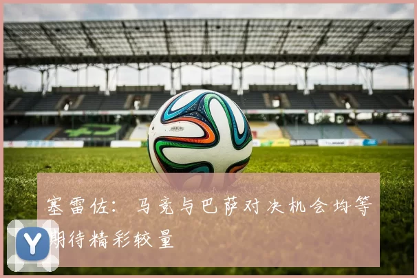 塞雷佐：马竞与巴萨对决机会均等期待精彩较量