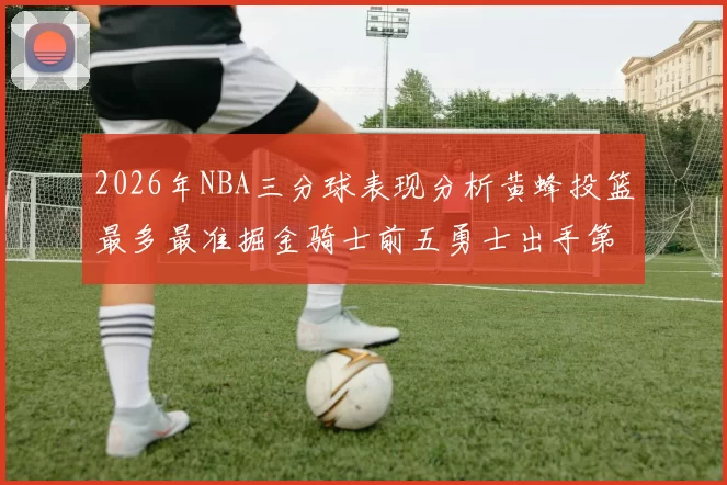 2026年NBA三分球表现分析黄蜂投篮最多最准掘金骑士前五勇士出手第二