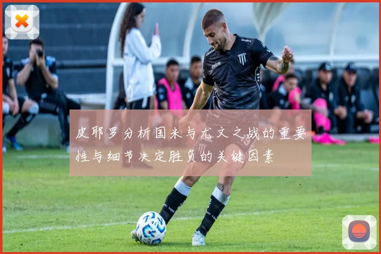 皮耶罗分析国米与尤文之战的重要性与细节决定胜负的关键因素