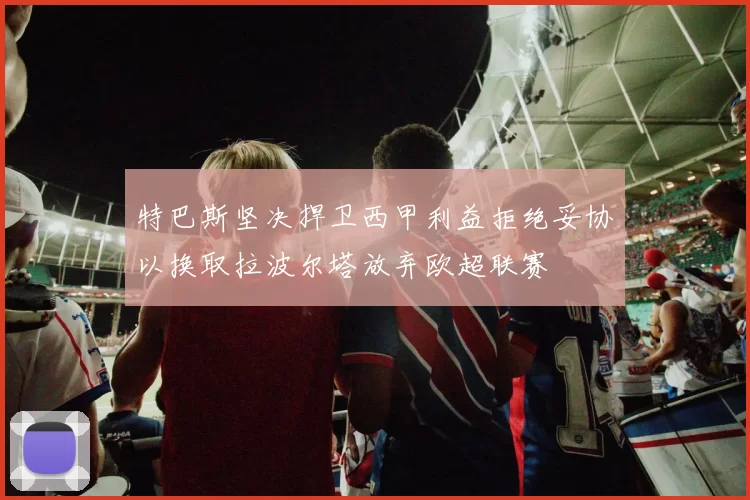 特巴斯坚决捍卫西甲利益拒绝妥协以换取拉波尔塔放弃欧超联赛