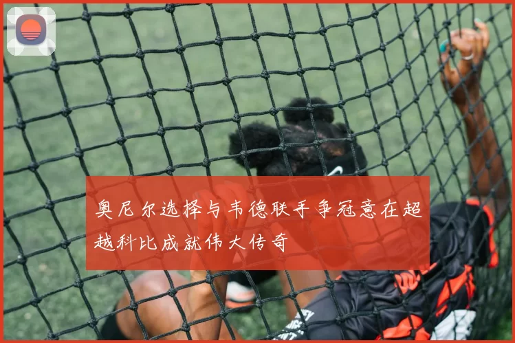 奥尼尔选择与韦德联手争冠意在超越科比成就伟大传奇