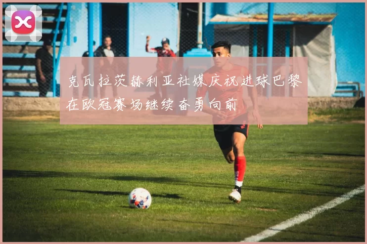 克瓦拉茨赫利亚社媒庆祝进球巴黎在欧冠赛场继续奋勇向前