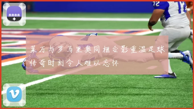 莱万与罗马里奥同框合影重温足球传奇时刻令人难以忘怀