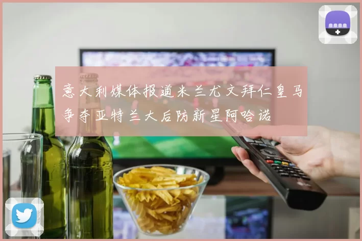 意大利媒体报道米兰尤文拜仁皇马争夺亚特兰大后防新星阿哈诺