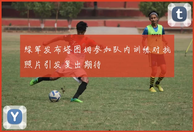 绿军发布塔图姆参加队内训练对抗照片引发复出期待