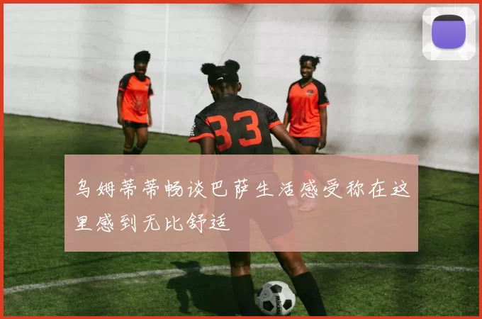 乌姆蒂蒂畅谈巴萨生活感受称在这里感到无比舒适