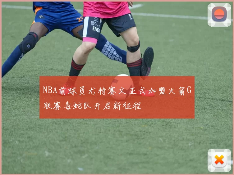 NBA前球员尤特赛文正式加盟火箭G联赛毒蛇队开启新征程