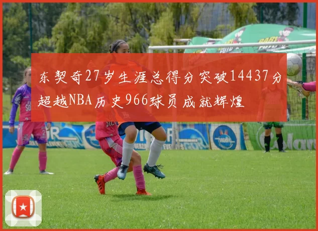 东契奇27岁生涯总得分突破14437分超越NBA历史966球员成就辉煌