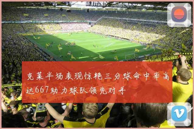 克莱半场表现惊艳三分球命中率高达667助力球队领先对手