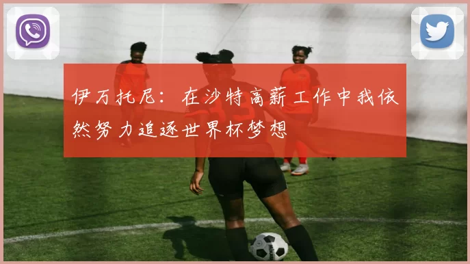 伊万托尼：在沙特高薪工作中我依然努力追逐世界杯梦想