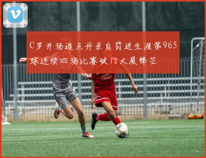 C罗开场造点并亲自罚进生涯第965球连续四场比赛破门大展锋芒