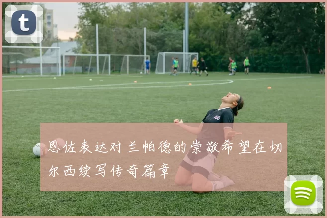 恩佐表达对兰帕德的崇敬希望在切尔西续写传奇篇章