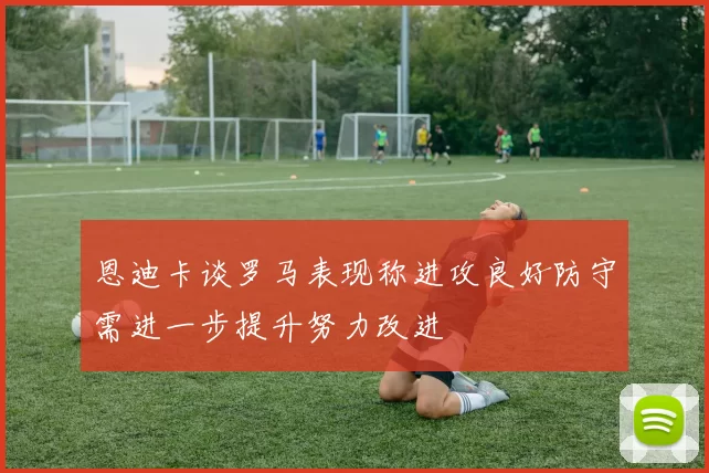 恩迪卡谈罗马表现称进攻良好防守需进一步提升努力改进
