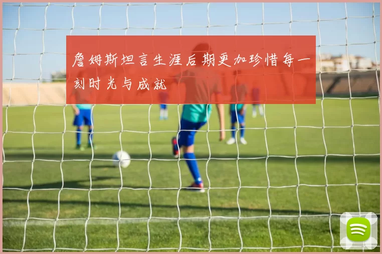 詹姆斯坦言生涯后期更加珍惜每一刻时光与成就