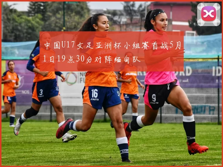 中国U17女足亚洲杯小组赛首战5月1日19点30分对阵缅甸队