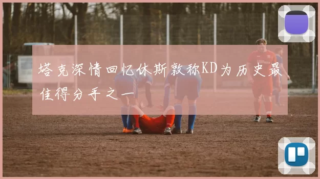 塔克深情回忆休斯敦称KD为历史最佳得分手之一