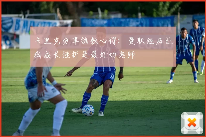 卡里克分享执教心得：曼联经历让我成长挫折是最好的老师