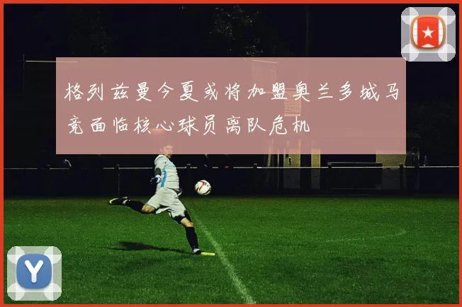 格列兹曼今夏或将加盟奥兰多城马竞面临核心球员离队危机