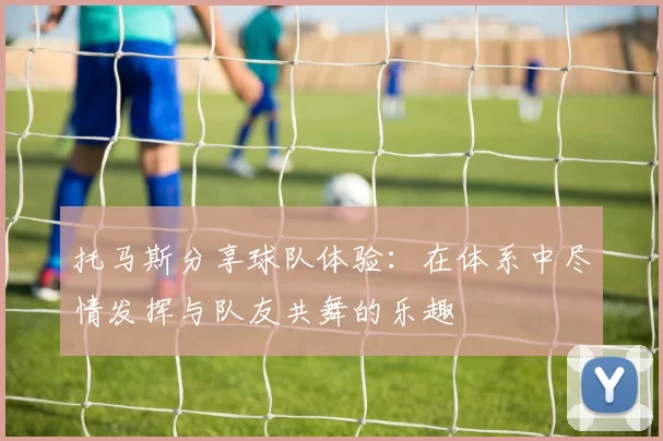 托马斯分享球队体验：在体系中尽情发挥与队友共舞的乐趣
