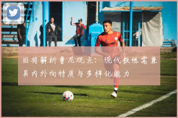 旧将解析鲁尼观点：现代教练需兼具内外向特质与多样化能力