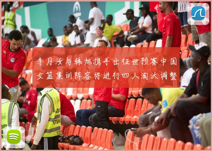 李月汝与韩旭携手出征世预赛中国女篮集训阵容将进行四人淘汰调整