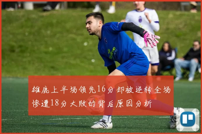 雄鹿上半场领先16分却被逆转全场惨遭18分大败的背后原因分析