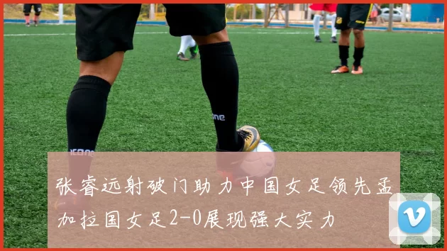 张睿远射破门助力中国女足领先孟加拉国女足2-0展现强大实力