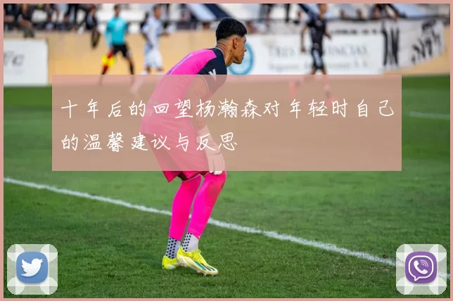 十年后的回望杨瀚森对年轻时自己的温馨建议与反思
