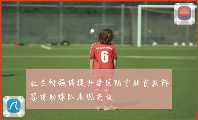 杜兰特强调提升禁区防守新首发阵容将助球队表现更佳