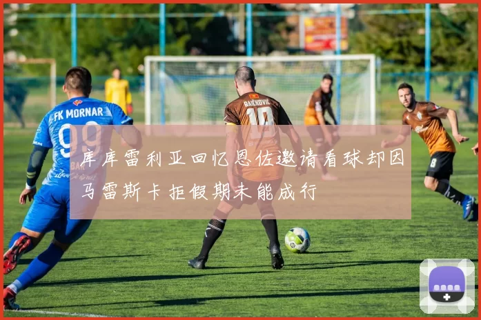 库库雷利亚回忆恩佐邀请看球却因马雷斯卡拒假期未能成行